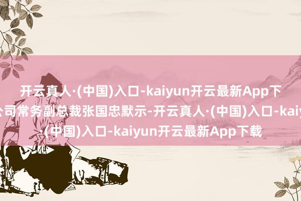 开云真人·(中国)入口-kaiyun开云最新App下载奇瑞汽车股份有限公司常务副总裁张国忠默示-开云真人·(中国)入口-kaiyun开云最新App下载