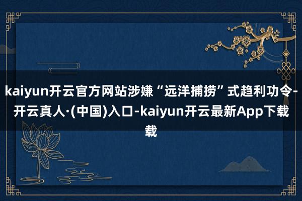kaiyun开云官方网站涉嫌“远洋捕捞”式趋利功令-开云真人·(中国)入口-kaiyun开云最新App下载