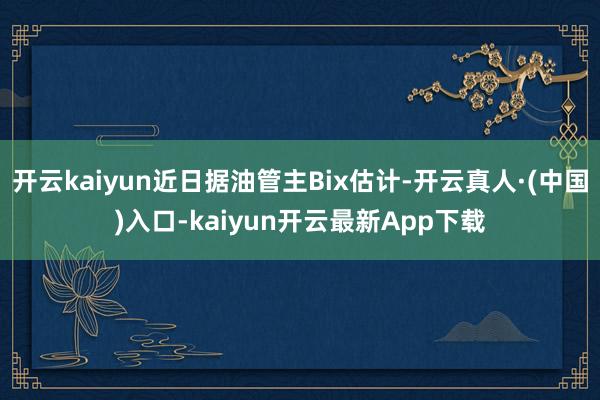 开云kaiyun近日据油管主Bix估计-开云真人·(中国)入口-kaiyun开云最新App下载