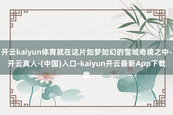 开云kaiyun体育就在这片如梦如幻的雪域奇境之中-开云真人·(中国)入口-kaiyun开云最新App下载