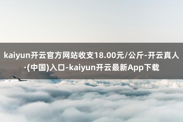 kaiyun开云官方网站收支18.00元/公斤-开云真人·(中国)入口-kaiyun开云最新App下载