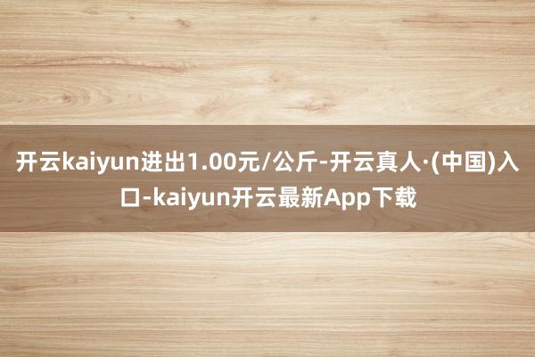 开云kaiyun进出1.00元/公斤-开云真人·(中国)入口-kaiyun开云最新App下载