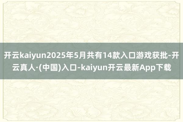 开云kaiyun2025年5月共有14款入口游戏获批-开云真人·(中国)入口-kaiyun开云最新App下载