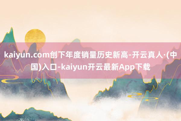 kaiyun.com创下年度销量历史新高-开云真人·(中国)入口-kaiyun开云最新App下载