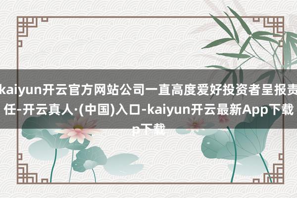 kaiyun开云官方网站公司一直高度爱好投资者呈报责任-开云真人·(中国)入口-kaiyun开云最新App下载