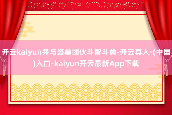 开云kaiyun并与盗墓团伙斗智斗勇-开云真人·(中国)入口-kaiyun开云最新App下载
