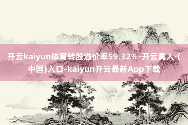 开云kaiyun体育转股溢价率59.32%-开云真人·(中国)入口-kaiyun开云最新App下载
