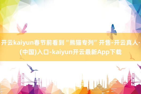 开云kaiyun春节前看到“熊猫专列”开售-开云真人·(中国)入口-kaiyun开云最新App下载