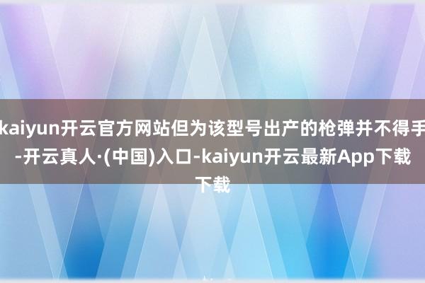 kaiyun开云官方网站但为该型号出产的枪弹并不得手-开云真人·(中国)入口-kaiyun开云最新App下载