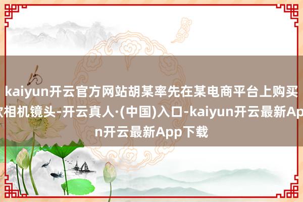 kaiyun开云官方网站胡某率先在某电商平台上购买了一款相机镜头-开云真人·(中国)入口-kaiyun开云最新App下载