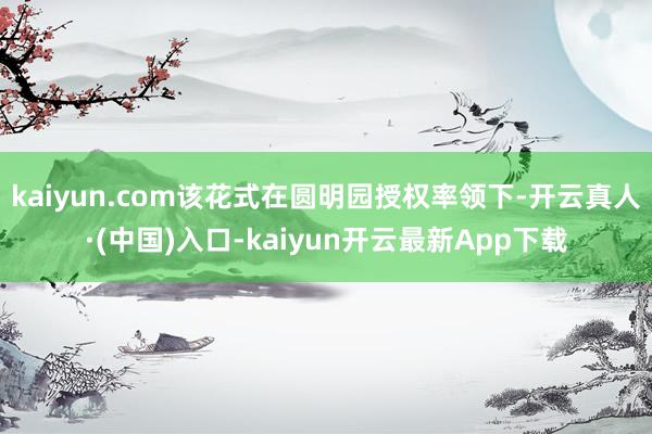 kaiyun.com该花式在圆明园授权率领下-开云真人·(中国)入口-kaiyun开云最新App下载
