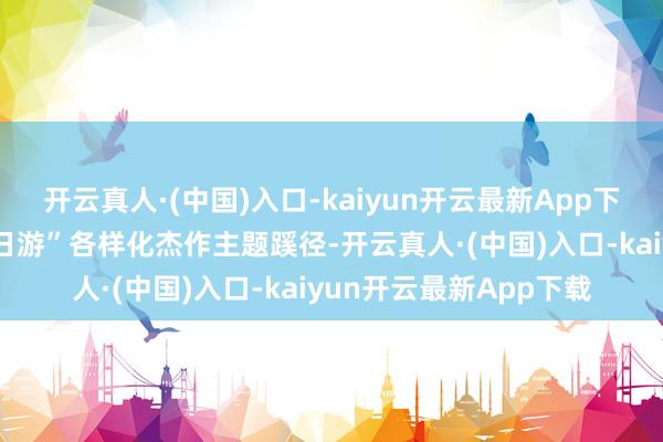 开云真人·(中国)入口-kaiyun开云最新App下载推出“一日游”“两日游”各样化杰作主题蹊径-开云真人·(中国)入口-kaiyun开云最新App下载