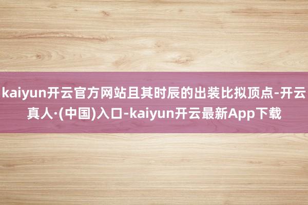 kaiyun开云官方网站且其时辰的出装比拟顶点-开云真人·(中国)入口-kaiyun开云最新App下载