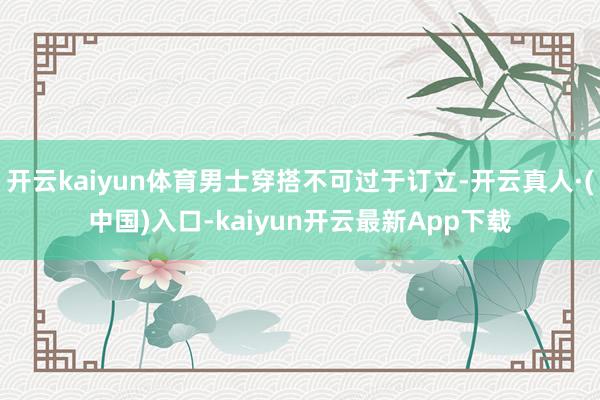开云kaiyun体育男士穿搭不可过于订立-开云真人·(中国)入口-kaiyun开云最新App下载