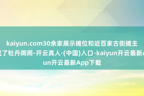 kaiyun.com30余家展示摊位和近百家古街摊主共同构成了牡丹阛阓-开云真人·(中国)入口-kaiyun开云最新App下载