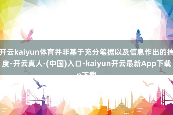 开云kaiyun体育并非基于充分笔据以及信息作出的揣度-开云真人·(中国)入口-kaiyun开云最新App下载