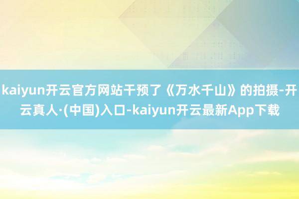 kaiyun开云官方网站干预了《万水千山》的拍摄-开云真人·(中国)入口-kaiyun开云最新App下载