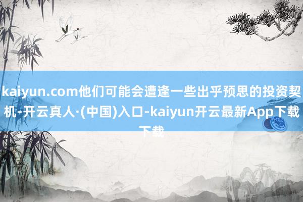 kaiyun.com他们可能会遭逢一些出乎预思的投资契机-开云真人·(中国)入口-kaiyun开云最新App下载