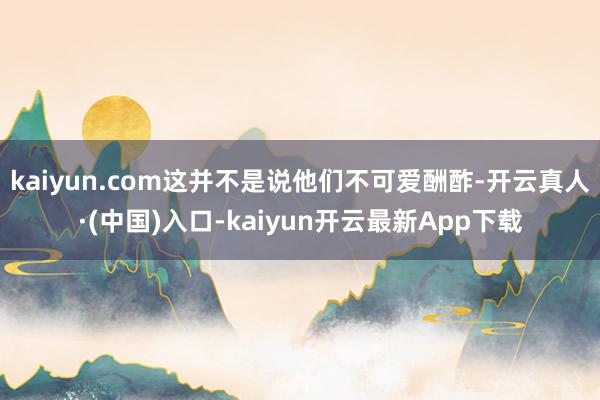 kaiyun.com这并不是说他们不可爱酬酢-开云真人·(中国)入口-kaiyun开云最新App下载