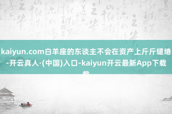 kaiyun.com白羊座的东谈主不会在资产上斤斤缱绻-开云真人·(中国)入口-kaiyun开云最新App下载