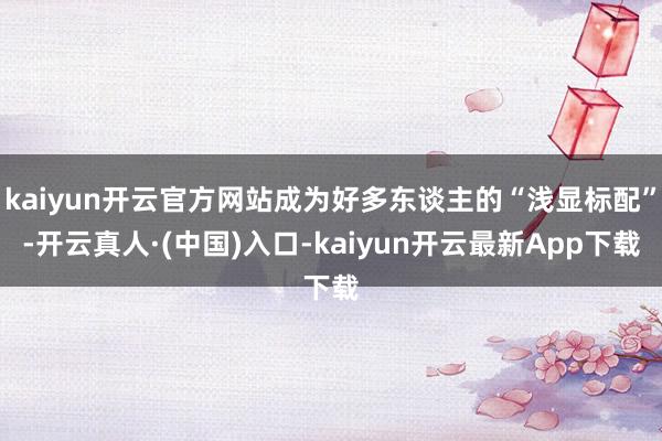 kaiyun开云官方网站成为好多东谈主的“浅显标配”-开云真人·(中国)入口-kaiyun开云最新App下载