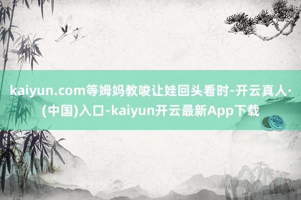 kaiyun.com等姆妈教唆让娃回头看时-开云真人·(中国)入口-kaiyun开云最新App下载