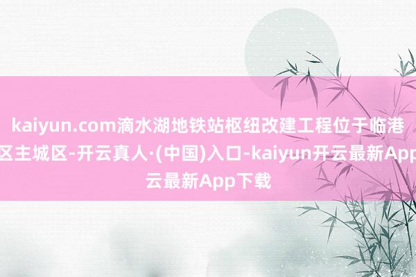 kaiyun.com滴水湖地铁站枢纽改建工程位于临港新片区主城区-开云真人·(中国)入口-kaiyun开云最新App下载