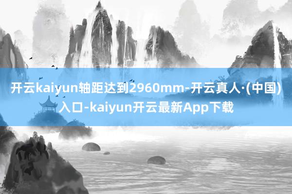 开云kaiyun轴距达到2960mm-开云真人·(中国)入口-kaiyun开云最新App下载