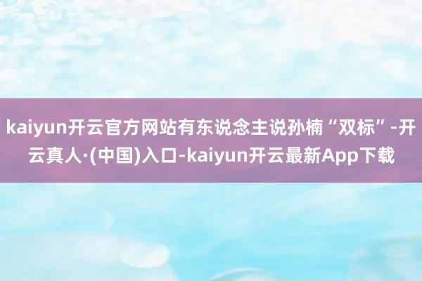 kaiyun开云官方网站有东说念主说孙楠“双标”-开云真人·(中国)入口-kaiyun开云最新App下载