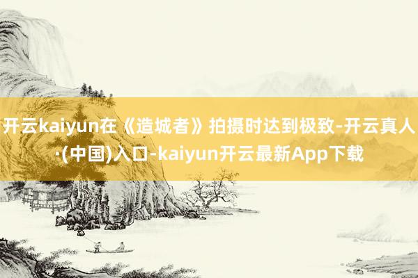 开云kaiyun在《造城者》拍摄时达到极致-开云真人·(中国)入口-kaiyun开云最新App下载