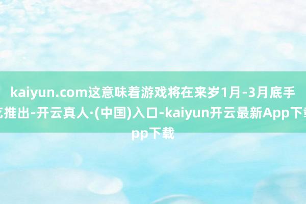 kaiyun.com这意味着游戏将在来岁1月-3月底手艺推出-开云真人·(中国)入口-kaiyun开云最新App下载