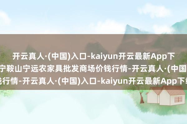 开云真人·(中国)入口-kaiyun开云最新App下载2024年12月31日辽宁鞍山宁远农家具批发商场价钱行情-开云真人·(中国)入口-kaiyun开云最新App下载