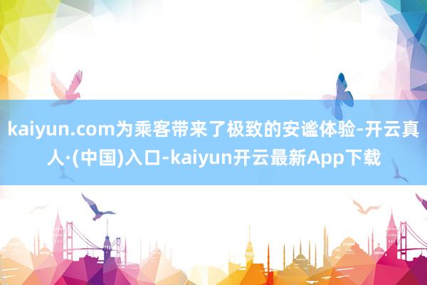 kaiyun.com为乘客带来了极致的安谧体验-开云真人·(中国)入口-kaiyun开云最新App下载