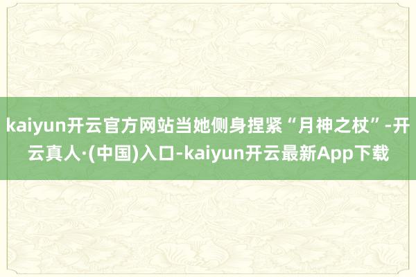 kaiyun开云官方网站当她侧身捏紧“月神之杖”-开云真人·(中国)入口-kaiyun开云最新App下载
