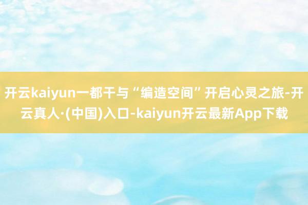 开云kaiyun一都干与“编造空间”开启心灵之旅-开云真人·(中国)入口-kaiyun开云最新App下载