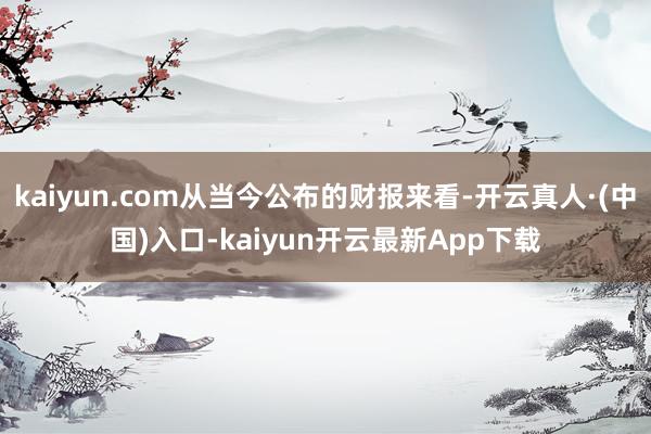 kaiyun.com从当今公布的财报来看-开云真人·(中国)入口-kaiyun开云最新App下载