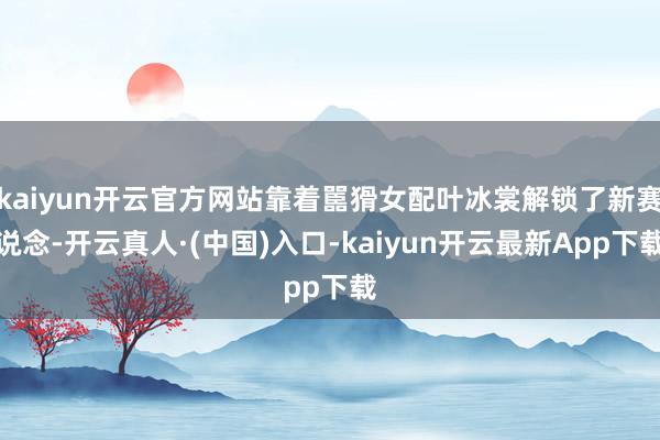 kaiyun开云官方网站靠着嚚猾女配叶冰裳解锁了新赛说念-开云真人·(中国)入口-kaiyun开云最新App下载