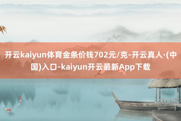 开云kaiyun体育金条价钱702元/克-开云真人·(中国)入口-kaiyun开云最新App下载