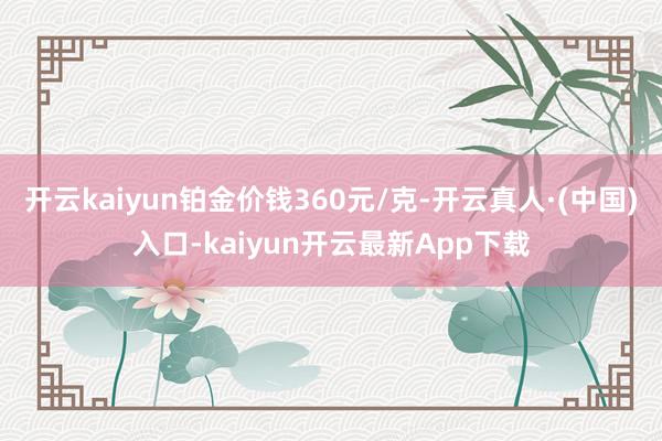 开云kaiyun铂金价钱360元/克-开云真人·(中国)入口-kaiyun开云最新App下载