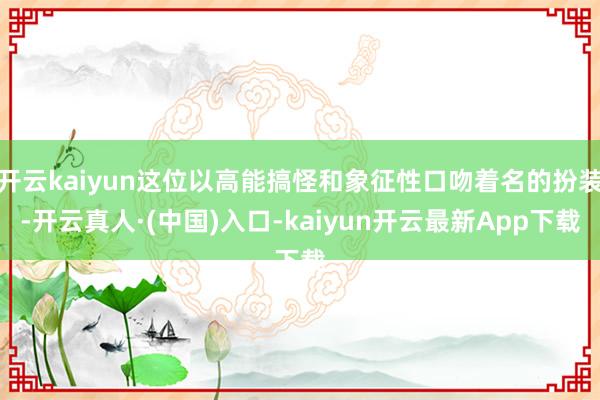 开云kaiyun这位以高能搞怪和象征性口吻着名的扮装-开云真人·(中国)入口-kaiyun开云最新App下载