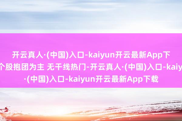 开云真人·(中国)入口-kaiyun开云最新App下载许文杰：短期市集个股抱团为主 无干线热门-开云真人·(中国)入口-kaiyun开云最新App下载