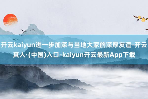 开云kaiyun进一步加深与当地大家的深厚友谊-开云真人·(中国)入口-kaiyun开云最新App下载