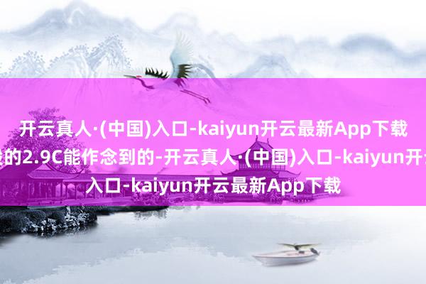 开云真人·(中国)入口-kaiyun开云最新App下载这根底不是一般的2.9C能作念到的-开云真人·(中国)入口-kaiyun开云最新App下载