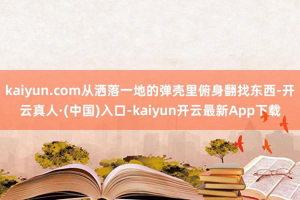 kaiyun.com从洒落一地的弹壳里俯身翻找东西-开云真人·(中国)入口-kaiyun开云最新App下载