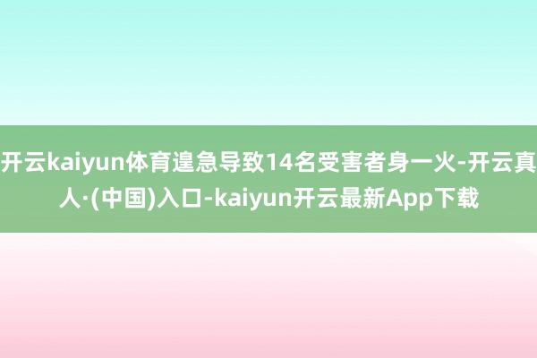 开云kaiyun体育遑急导致14名受害者身一火-开云真人·(中国)入口-kaiyun开云最新App下载