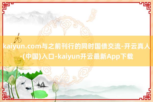 kaiyun.com与之前刊行的同时国债交流-开云真人·(中国)入口-kaiyun开云最新App下载