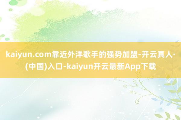 kaiyun.com靠近外洋歌手的强势加盟-开云真人·(中国)入口-kaiyun开云最新App下载