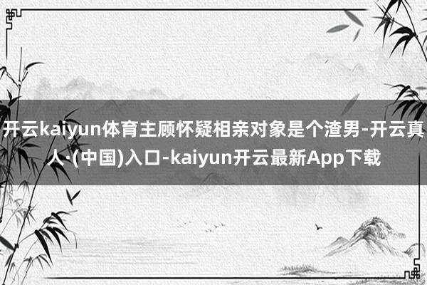 开云kaiyun体育主顾怀疑相亲对象是个渣男-开云真人·(中国)入口-kaiyun开云最新App下载