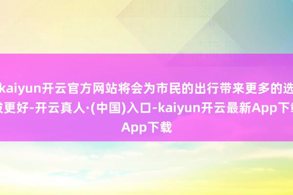 kaiyun开云官方网站将会为市民的出行带来更多的选拔更好-开云真人·(中国)入口-kaiyun开云最新App下载