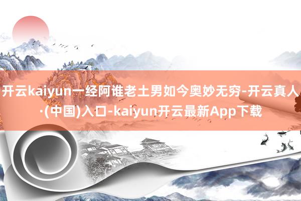 开云kaiyun一经阿谁老土男如今奥妙无穷-开云真人·(中国)入口-kaiyun开云最新App下载